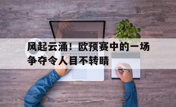 爱游戏官网-关于风起云涌！欧预赛中的一场争夺令人目不转睛的信息