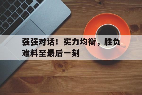强强对话!实力均衡,胜负难料至最后一刻的简单介绍 强强对话!实力均衡,胜负难料至最后一刻的简单介绍
